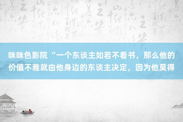 咪咪色影院 “一个东谈主如若不看书，那么他的价值不雅就由他身边的东谈主决定，因为他莫得