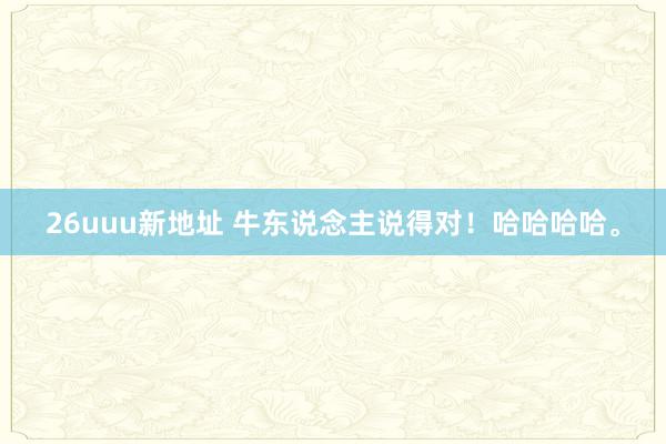 26uuu新地址 牛东说念主说得对！哈哈哈哈。