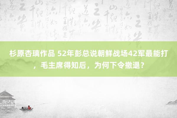 杉原杏璃作品 52年彭总说朝鲜战场42军最能打，毛主席得知后，为何下令撤退？