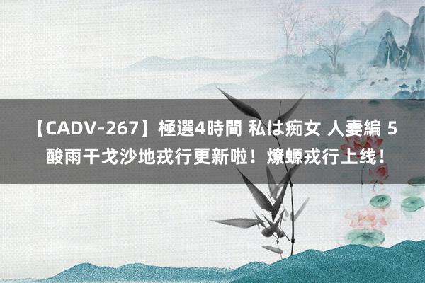 【CADV-267】極選4時間 私は痴女 人妻編 5 酸雨干戈沙地戎行更新啦！燎螈戎行上线！