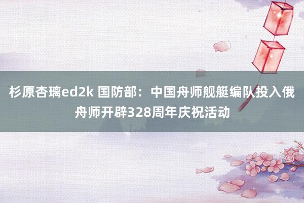 杉原杏璃ed2k 国防部：中国舟师舰艇编队投入俄舟师开辟328周年庆祝活动