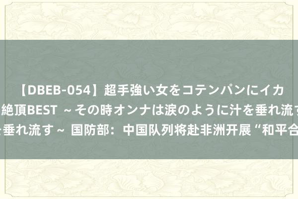 【DBEB-054】超手強い女をコテンパンにイカせまくる！危険な香りの絶頂BEST ～その時オンナは涙のように汁を垂れ流す～ 国防部：中国队列将赴非洲开展“和平合作-2024”衔尾演习