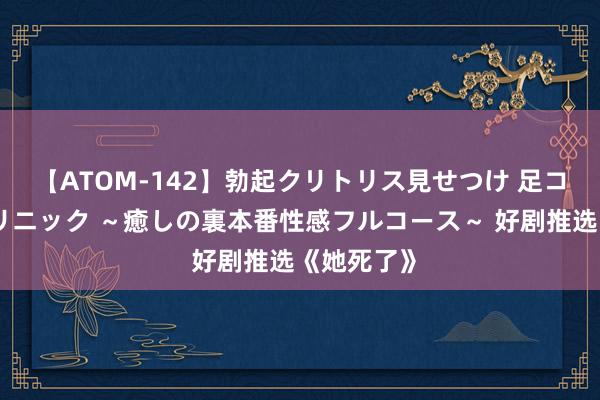 【ATOM-142】勃起クリトリス見せつけ 足コキ回春クリニック ～癒しの裏本番性感フルコース～ 好剧推选《她死了》