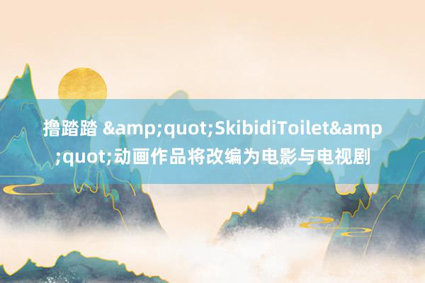 撸踏踏 &quot;SkibidiToilet&quot;动画作品将改编为电影与电视剧