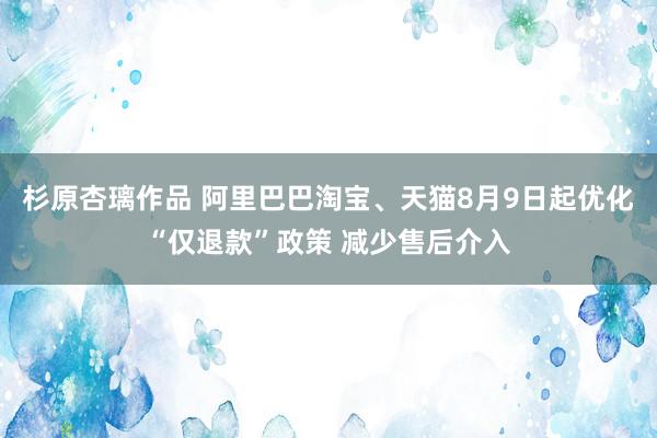 杉原杏璃作品 阿里巴巴淘宝、天猫8月9日起优化“仅退款”政策 减少售后介入