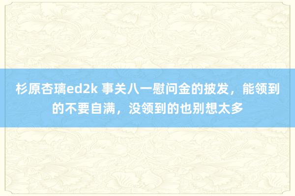 杉原杏璃ed2k 事关八一慰问金的披发，能领到的不要自满，没领到的也别想太多