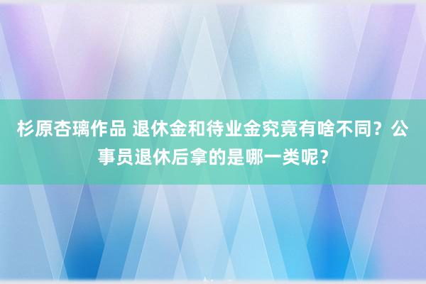 杉原杏璃作品 退休金和待业金究竟有啥不同？公事员退休后拿的是哪一类呢？