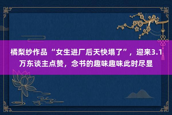 橘梨纱作品 “女生进厂后天快塌了”，迎来3.1万东谈主点赞，念书的趣味趣味此时尽显