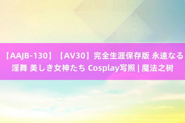 【AAJB-130】【AV30】完全生涯保存版 永遠なる淫舞 美しき女神たち Cosplay写照 | 魔法之树