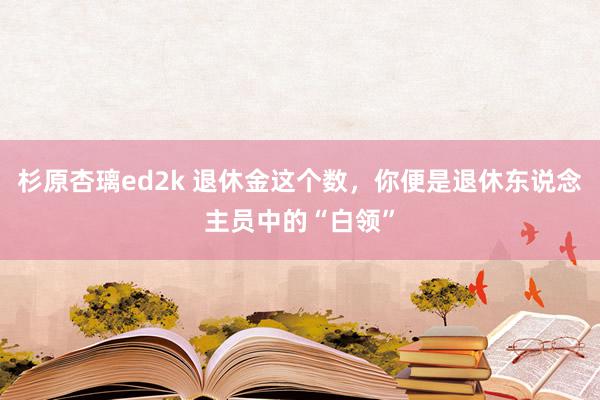 杉原杏璃ed2k 退休金这个数，你便是退休东说念主员中的“白领”