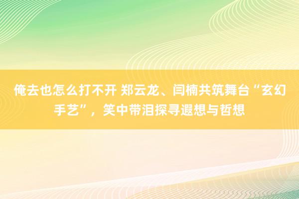 俺去也怎么打不开 郑云龙、闫楠共筑舞台“玄幻手艺”，笑中带泪探寻遐想与哲想