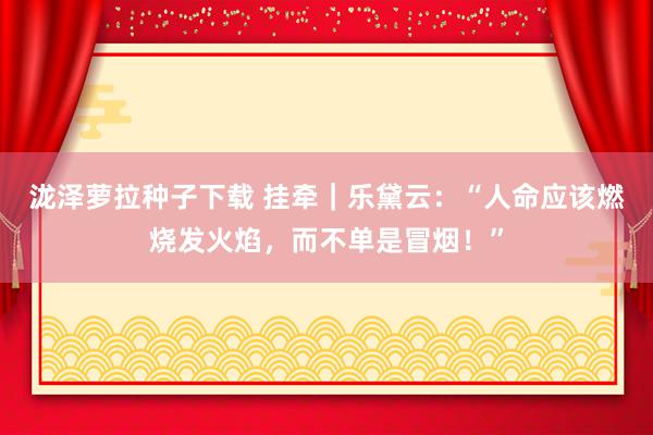 泷泽萝拉种子下载 挂牵｜乐黛云：“人命应该燃烧发火焰，而不单是冒烟！”