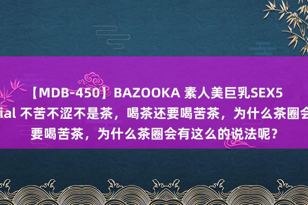 【MDB-450】BAZOOKA 素人美巨乳SEX50連発 8時間Special 不苦不涩不是茶，喝茶还要喝苦茶，为什么茶圈会有这么的说法呢？