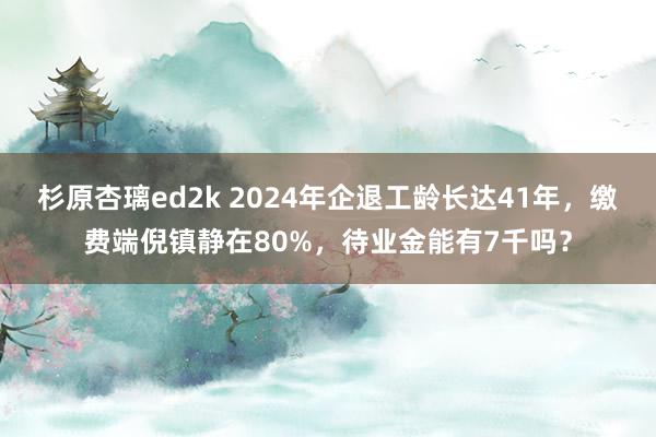 杉原杏璃ed2k 2024年企退工龄长达41年，缴费端倪镇静在80%，待业金能有7千吗？