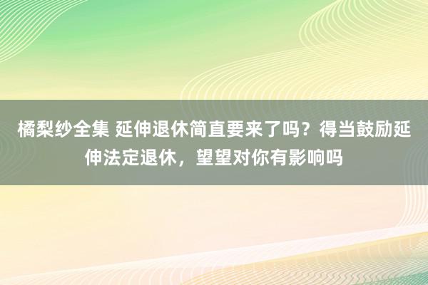 橘梨纱全集 延伸退休简直要来了吗？得当鼓励延伸法定退休，望望对你有影响吗