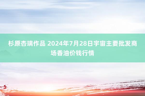 杉原杏璃作品 2024年7月28日宇宙主要批发商场香油价钱行情