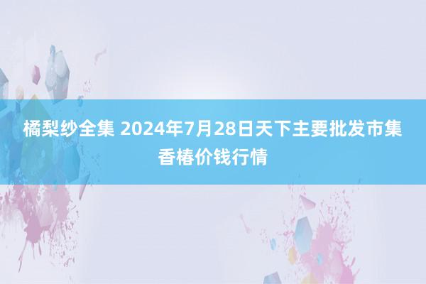 橘梨纱全集 2024年7月28日天下主要批发市集香椿价钱行情