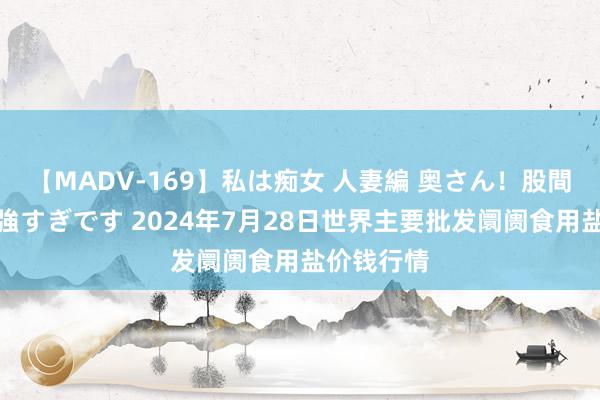 【MADV-169】私は痴女 人妻編 奥さん！股間の刺激が強すぎです 2024年7月28日世界主要批发阛阓食用盐价钱行情