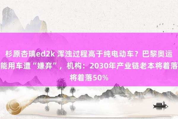 杉原杏璃ed2k 浑浊过程高于纯电动车？巴黎奥运会氢能用车遭“嫌弃”，机构：2030年产业链老本将着落50%