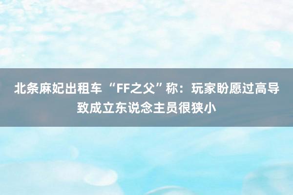 北条麻妃出租车 “FF之父”称：玩家盼愿过高导致成立东说念主员很狭小