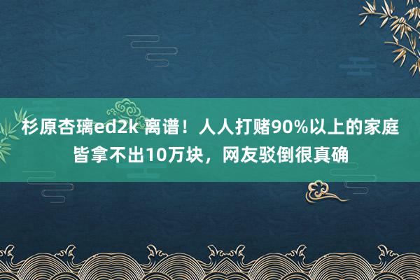 杉原杏璃ed2k 离谱！人人打赌90%以上的家庭皆拿不出10万块，网友驳倒很真确