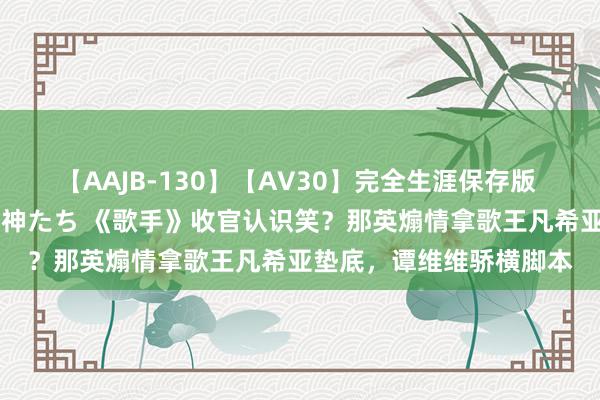 【AAJB-130】【AV30】完全生涯保存版 永遠なる淫舞 美しき女神たち 《歌手》收官认识笑？那英煽情拿歌王凡希亚垫底，谭维维骄横脚本