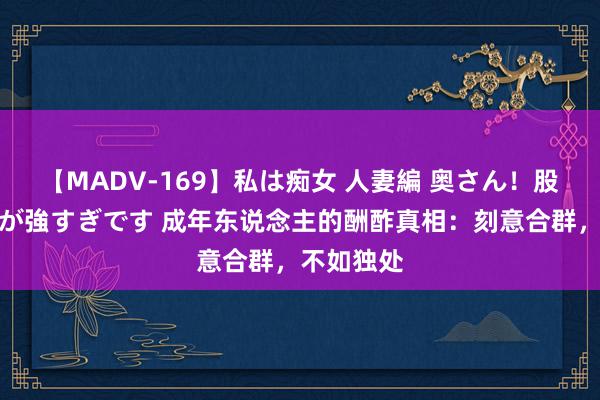 【MADV-169】私は痴女 人妻編 奥さん！股間の刺激が強すぎです 成年东说念主的酬酢真相：刻意合群，不如独处