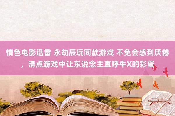 情色电影迅雷 永劫辰玩同款游戏 不免会感到厌倦，清点游戏中让东说念主直呼牛X的彩蛋