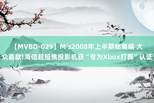 【MVBD-029】M’s2008年上半期総集編 大众首款!海信超短焦投影机获“专为Xbox打算”认证