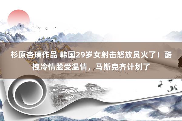 杉原杏璃作品 韩国29岁女射击怒放员火了！酷拽冷情脸受温情，马斯克齐计划了