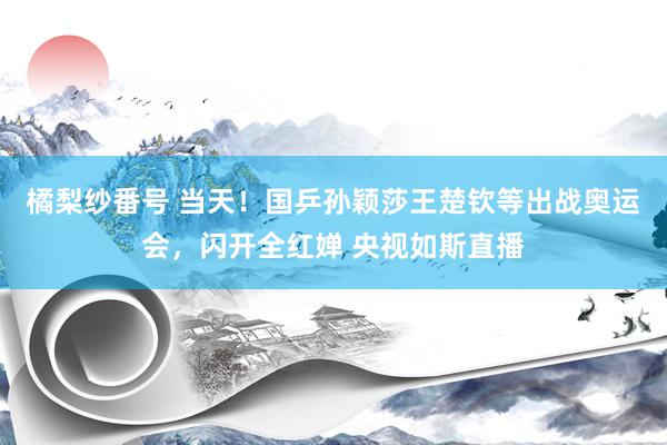 橘梨纱番号 当天！国乒孙颖莎王楚钦等出战奥运会，闪开全红婵 央视如斯直播