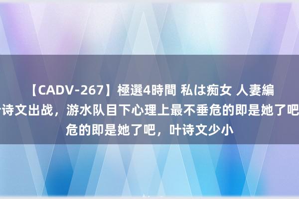 【CADV-267】極選4時間 私は痴女 人妻編 5 今寰球午叶诗文出战，游水队目下心理上最不垂危的即是她了吧，叶诗文少小