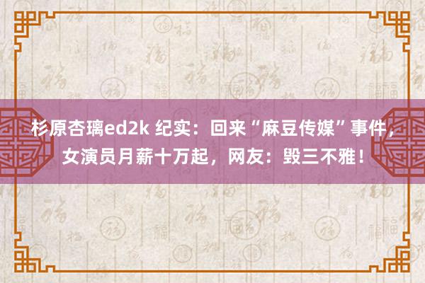 杉原杏璃ed2k 纪实：回来“麻豆传媒”事件，女演员月薪十万起，网友：毁三不雅！