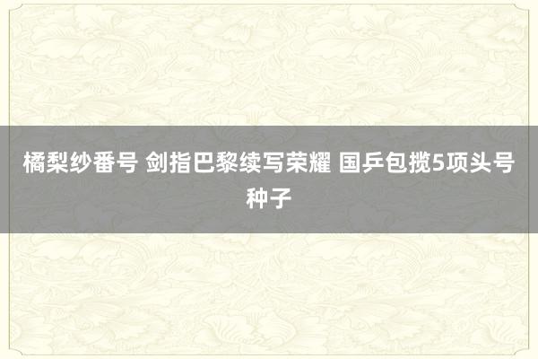 橘梨纱番号 剑指巴黎续写荣耀 国乒包揽5项头号种子