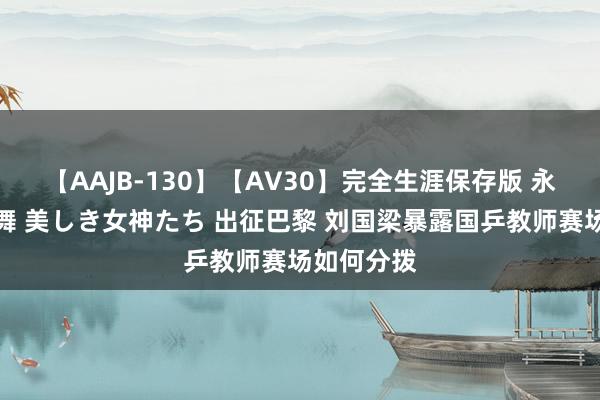 【AAJB-130】【AV30】完全生涯保存版 永遠なる淫舞 美しき女神たち 出征巴黎 刘国梁暴露国乒教师赛场如何分拨