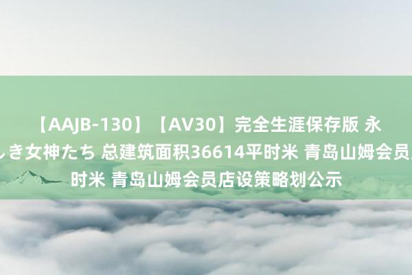 【AAJB-130】【AV30】完全生涯保存版 永遠なる淫舞 美しき女神たち 总建筑面积36614平时米 青岛山姆会员店设策略划公示