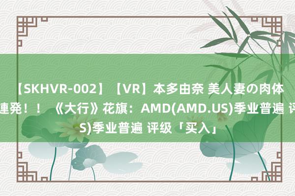 【SKHVR-002】【VR】本多由奈 美人妻の肉体エロ奉仕3連発！！ 《大行》花旗：AMD(AMD.US)季业普遍 评级「买入」