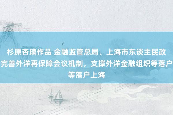 杉原杏璃作品 金融监管总局、上海市东谈主民政府：完善外洋再保障会议机制，支撑外洋金融组织等落户上海