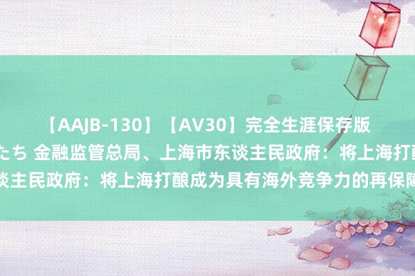 【AAJB-130】【AV30】完全生涯保存版 永遠なる淫舞 美しき女神たち 金融监管总局、上海市东谈主民政府：将上海打酿成为具有海外竞争力的再保障中心