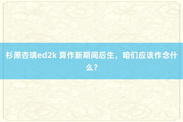 杉原杏璃ed2k 算作新期间后生，咱们应该作念什么？