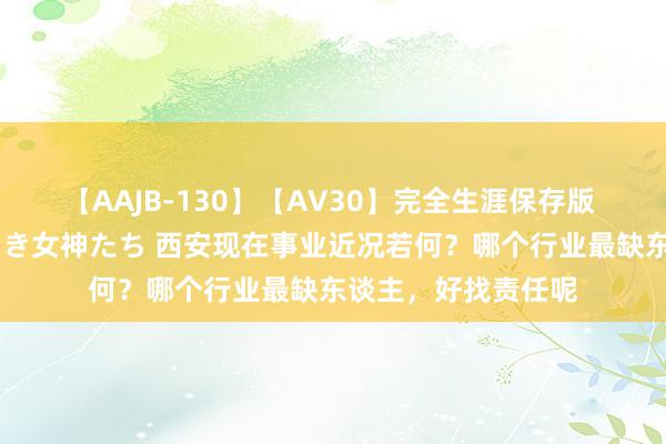 【AAJB-130】【AV30】完全生涯保存版 永遠なる淫舞 美しき女神たち 西安现在事业近况若何？哪个行业最缺东谈主，好找责任呢