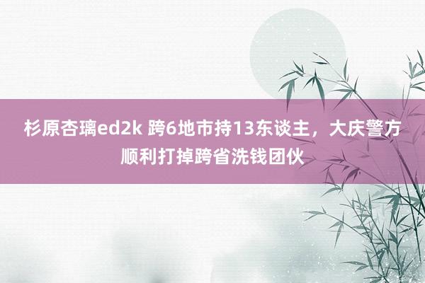 杉原杏璃ed2k 跨6地市持13东谈主，大庆警方顺利打掉跨省洗钱团伙