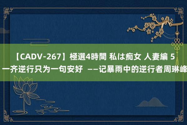 【CADV-267】極選4時間 私は痴女 人妻編 5 一齐逆行只为一句安好  ——记暴雨中的逆行者周琳峰