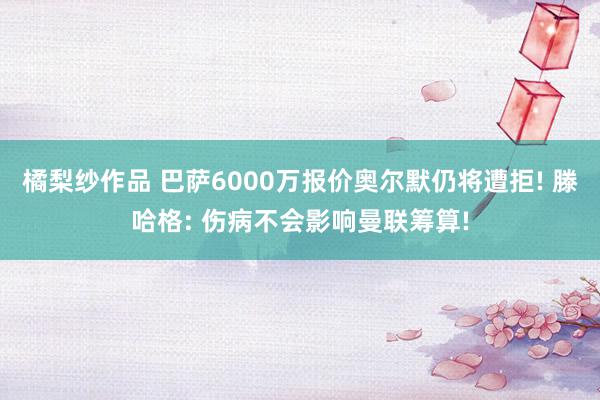 橘梨纱作品 巴萨6000万报价奥尔默仍将遭拒! 滕哈格: 伤病不会影响曼联筹算!