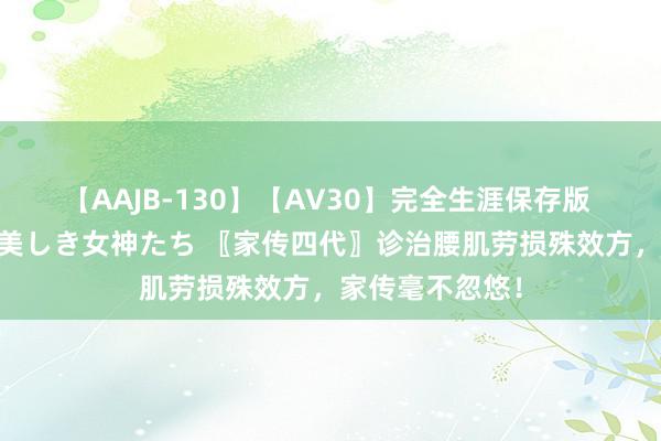 【AAJB-130】【AV30】完全生涯保存版 永遠なる淫舞 美しき女神たち 〖家传四代〗诊治腰肌劳损殊效方，家传毫不忽悠！