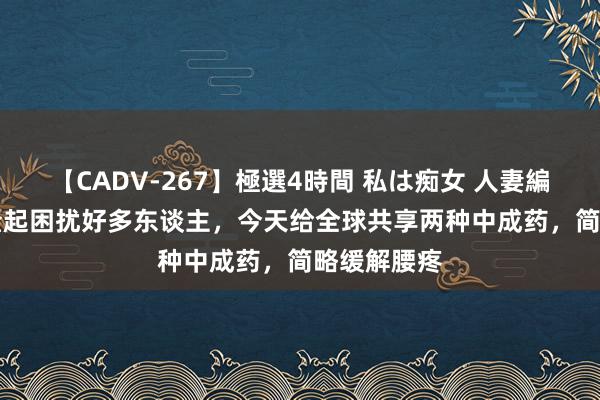 【CADV-267】極選4時間 私は痴女 人妻編 5 腰间盘隆起困扰好多东谈主，今天给全球共享两种中成药，简略缓解腰疼