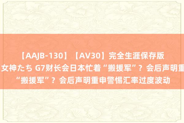 【AAJB-130】【AV30】完全生涯保存版 永遠なる淫舞 美しき女神たち G7财长会日本忙着“搬援军”？会后声明重申警惕汇率过度波动