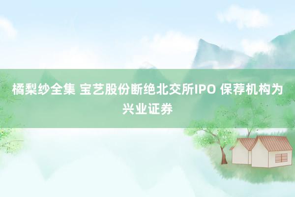 橘梨纱全集 宝艺股份断绝北交所IPO 保荐机构为兴业证券