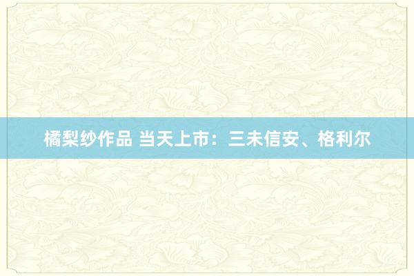 橘梨纱作品 当天上市：三未信安、格利尔