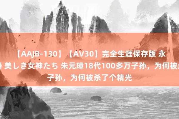 【AAJB-130】【AV30】完全生涯保存版 永遠なる淫舞 美しき女神たち 朱元璋18代100多万子孙，为何被杀了个精光